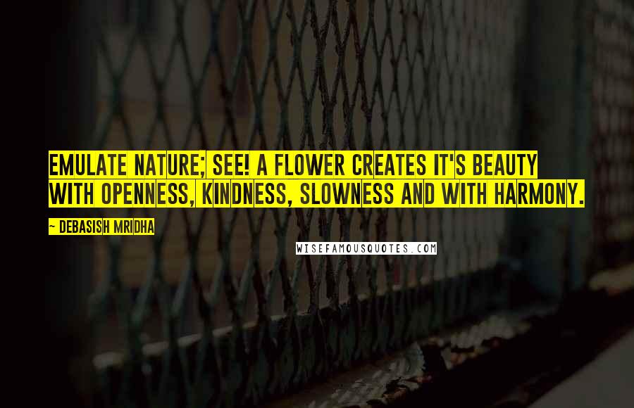 Debasish Mridha Quotes: Emulate nature; see! A flower creates it's beauty with openness, kindness, slowness and with harmony.