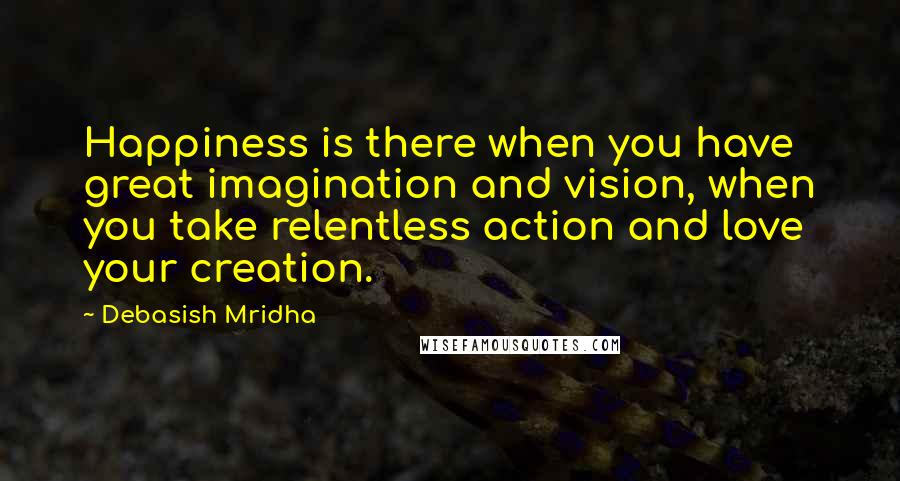 Debasish Mridha Quotes: Happiness is there when you have great imagination and vision, when you take relentless action and love your creation.