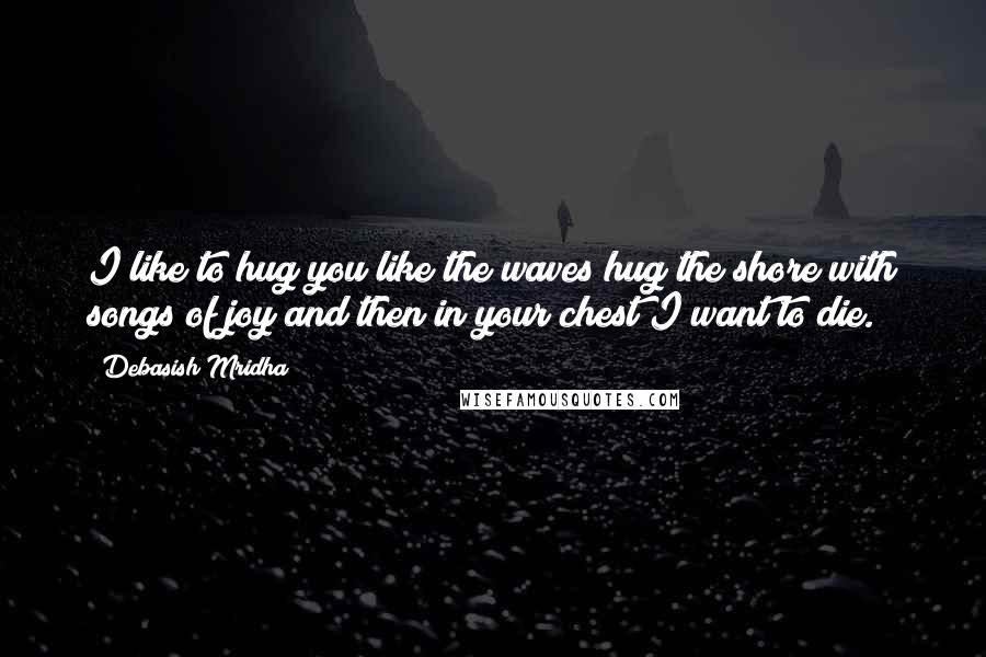 Debasish Mridha Quotes: I like to hug you like the waves hug the shore with songs of joy and then in your chest I want to die.