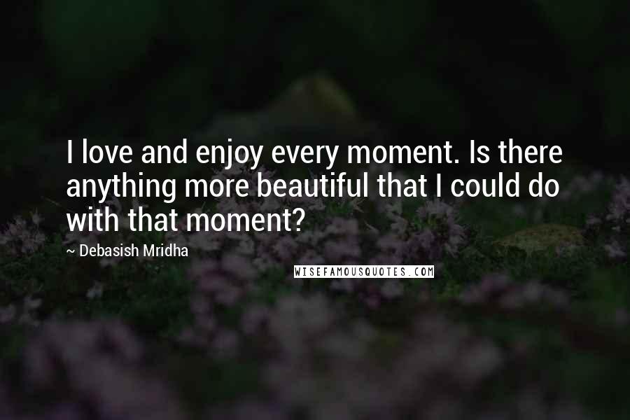 Debasish Mridha Quotes: I love and enjoy every moment. Is there anything more beautiful that I could do with that moment?