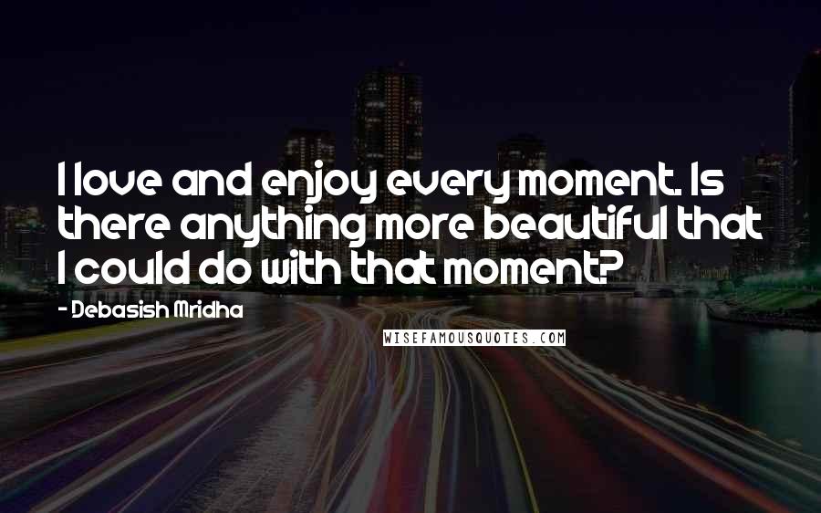 Debasish Mridha Quotes: I love and enjoy every moment. Is there anything more beautiful that I could do with that moment?