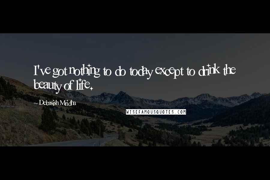 Debasish Mridha Quotes: I've got nothing to do today except to drink the beauty of life.