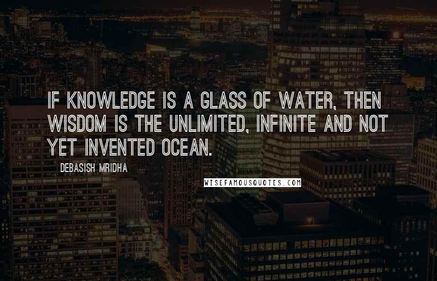 Debasish Mridha Quotes: If knowledge is a glass of water, then wisdom is the unlimited, infinite and not yet invented ocean.