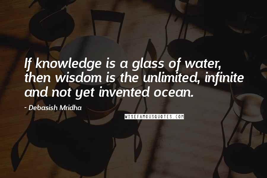 Debasish Mridha Quotes: If knowledge is a glass of water, then wisdom is the unlimited, infinite and not yet invented ocean.