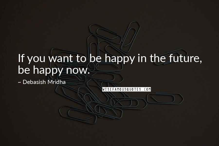 Debasish Mridha Quotes: If you want to be happy in the future, be happy now.