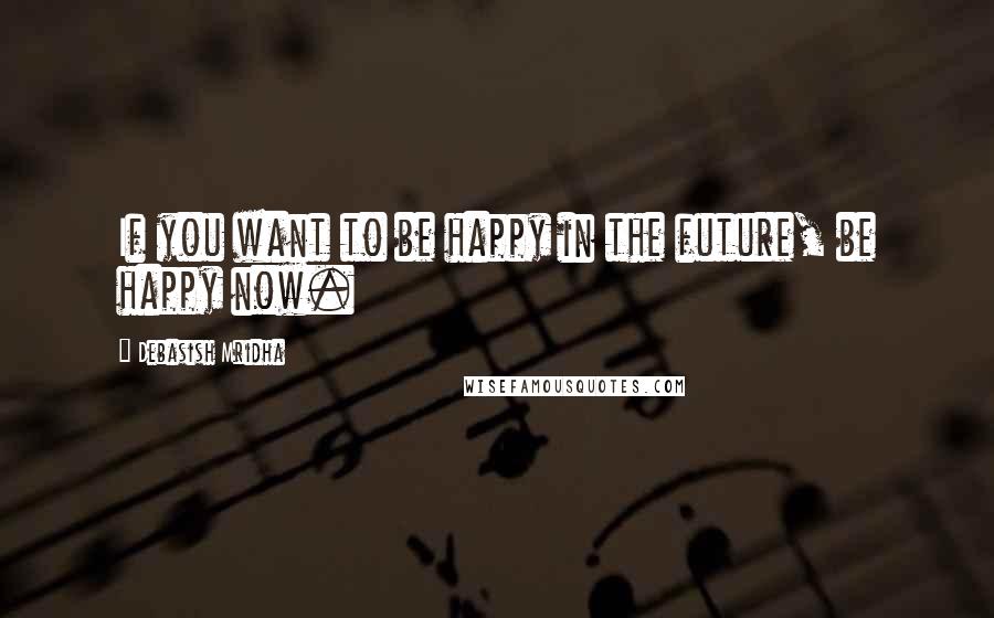 Debasish Mridha Quotes: If you want to be happy in the future, be happy now.