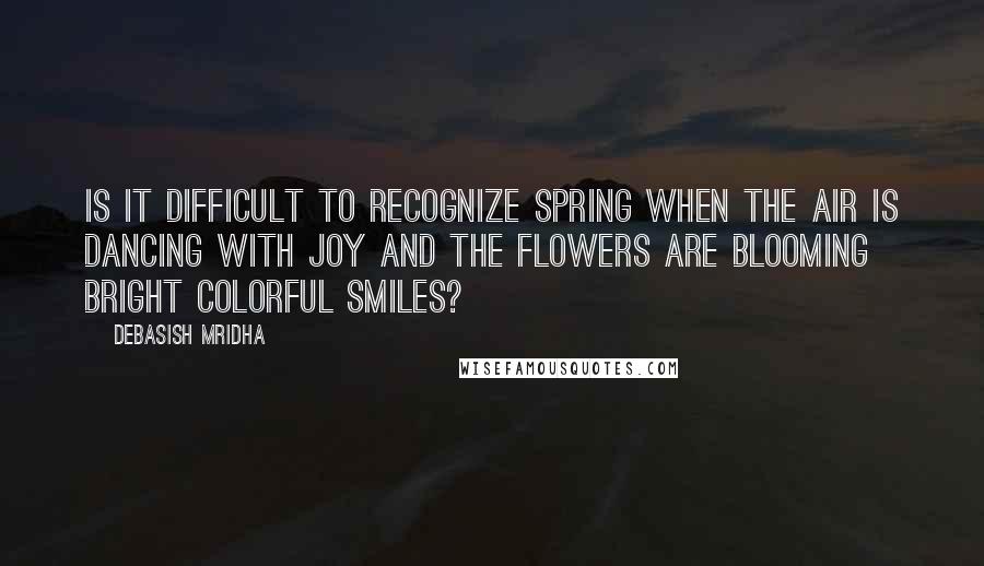 Debasish Mridha Quotes: Is it difficult to recognize spring when the air is dancing with joy and the flowers are blooming bright colorful smiles?