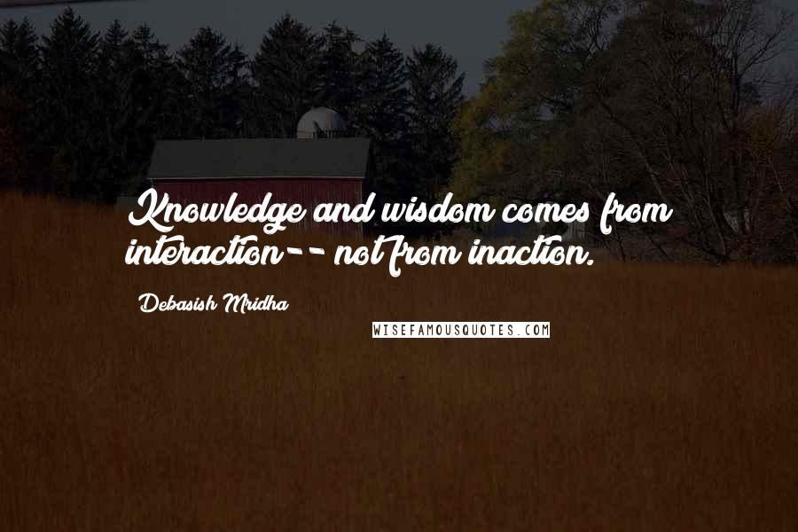 Debasish Mridha Quotes: Knowledge and wisdom comes from interaction-- not from inaction.