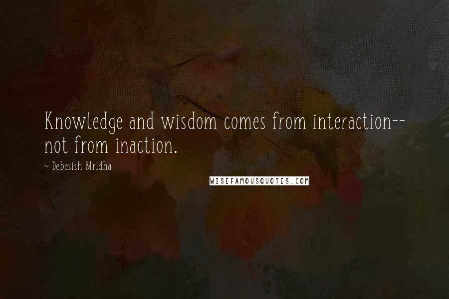 Debasish Mridha Quotes: Knowledge and wisdom comes from interaction-- not from inaction.