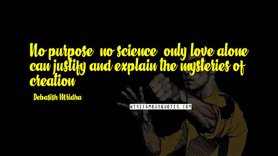 Debasish Mridha Quotes: No purpose, no science, only love alone can justify and explain the mysteries of creation.