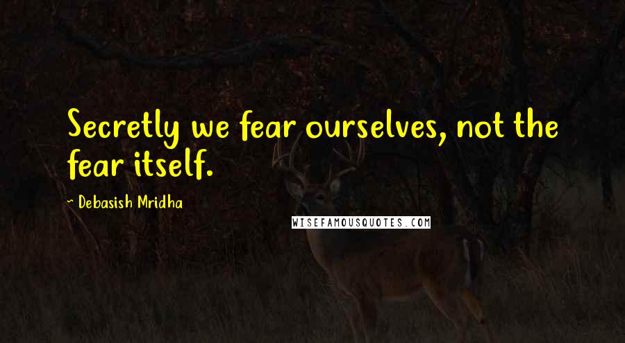 Debasish Mridha Quotes: Secretly we fear ourselves, not the fear itself.