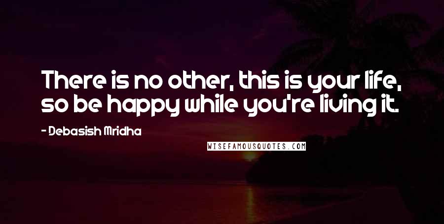 Debasish Mridha Quotes: There is no other, this is your life, so be happy while you're living it.