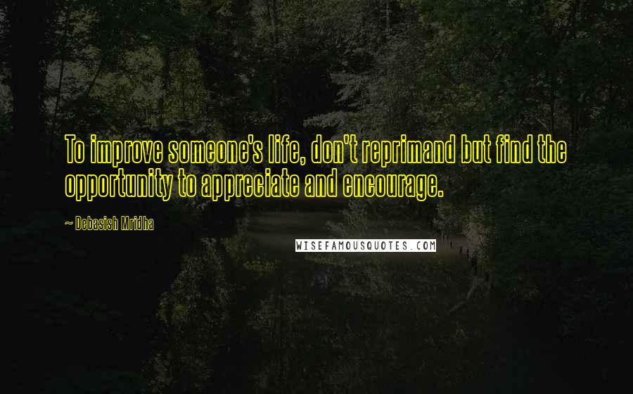 Debasish Mridha Quotes: To improve someone's life, don't reprimand but find the opportunity to appreciate and encourage.