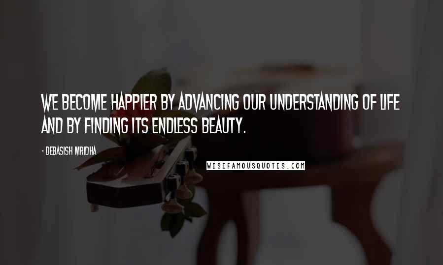 Debasish Mridha Quotes: We become happier by advancing our understanding of life and by finding its endless beauty.