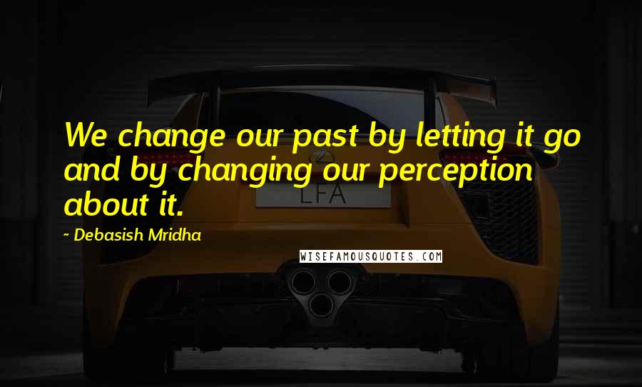 Debasish Mridha Quotes: We change our past by letting it go and by changing our perception about it.