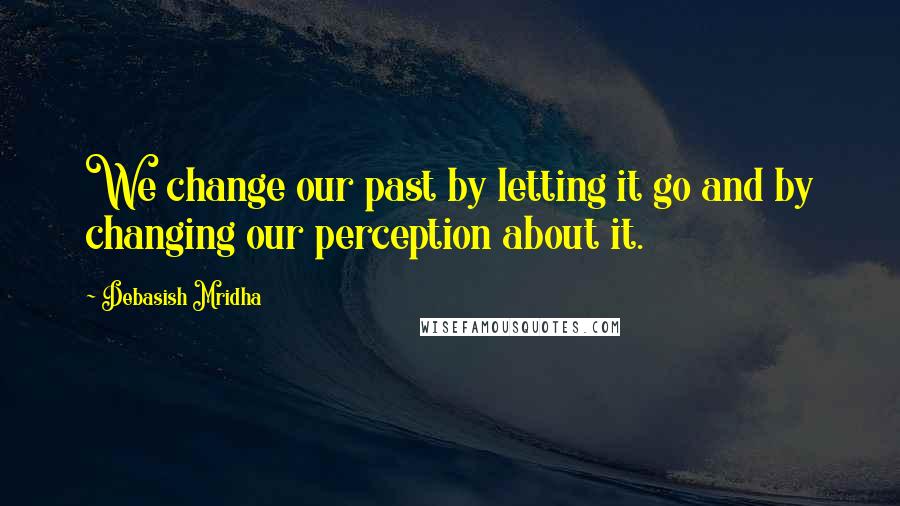 Debasish Mridha Quotes: We change our past by letting it go and by changing our perception about it.