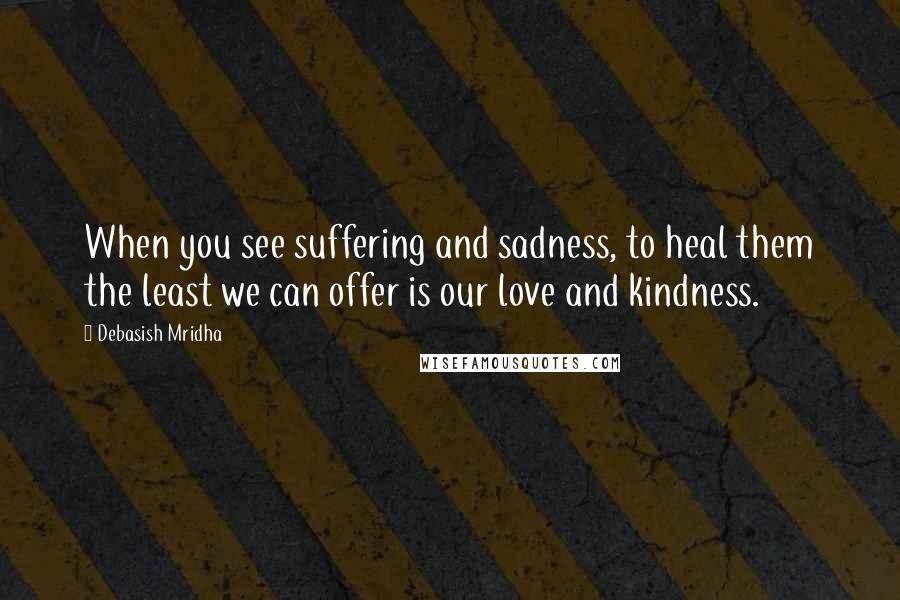 Debasish Mridha Quotes: When you see suffering and sadness, to heal them the least we can offer is our love and kindness.