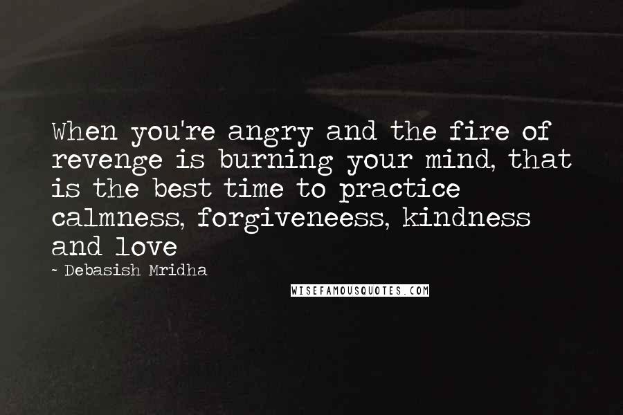 Debasish Mridha Quotes: When you're angry and the fire of revenge is burning your mind, that is the best time to practice calmness, forgiveneess, kindness and love