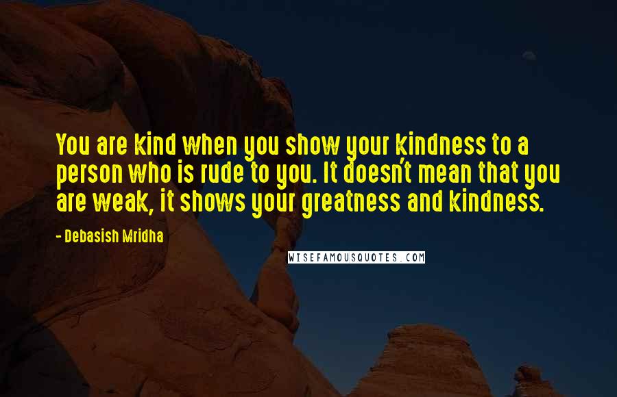 Debasish Mridha Quotes: You are kind when you show your kindness to a person who is rude to you. It doesn't mean that you are weak, it shows your greatness and kindness.