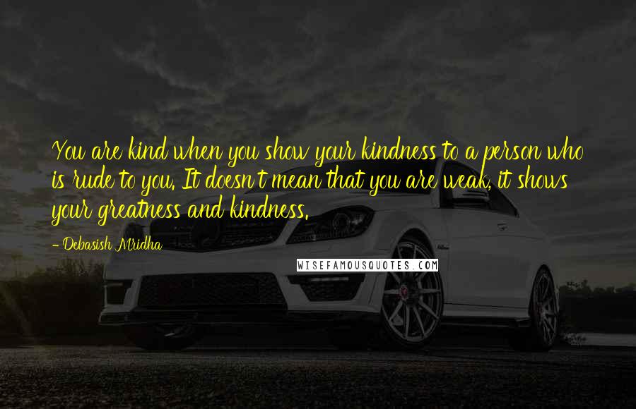 Debasish Mridha Quotes: You are kind when you show your kindness to a person who is rude to you. It doesn't mean that you are weak, it shows your greatness and kindness.