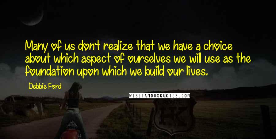 Debbie Ford Quotes: Many of us don't realize that we have a choice about which aspect of ourselves we will use as the foundation upon which we build our lives.