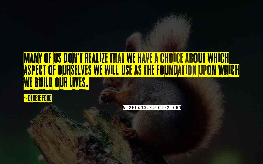 Debbie Ford Quotes: Many of us don't realize that we have a choice about which aspect of ourselves we will use as the foundation upon which we build our lives.