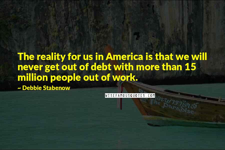 Debbie Stabenow Quotes: The reality for us in America is that we will never get out of debt with more than 15 million people out of work.