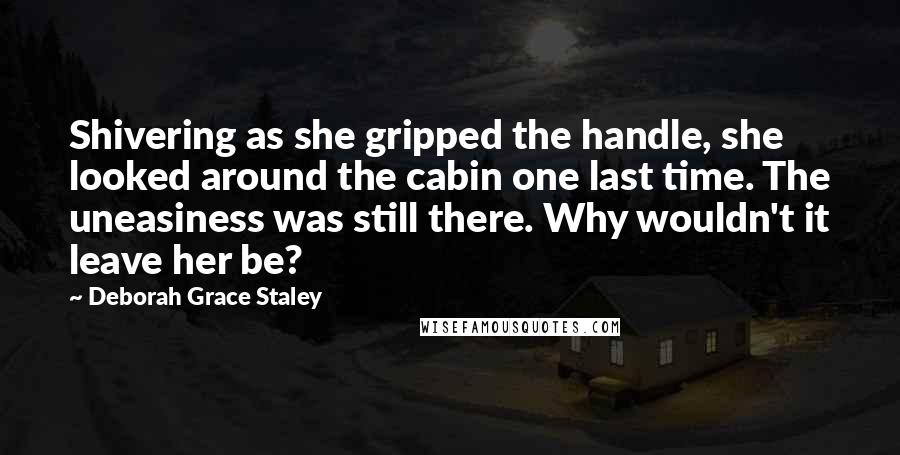 Deborah Grace Staley Quotes: Shivering as she gripped the handle, she looked around the cabin one last time. The uneasiness was still there. Why wouldn't it leave her be?