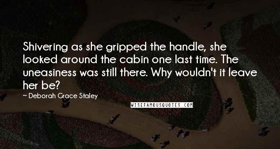 Deborah Grace Staley Quotes: Shivering as she gripped the handle, she looked around the cabin one last time. The uneasiness was still there. Why wouldn't it leave her be?