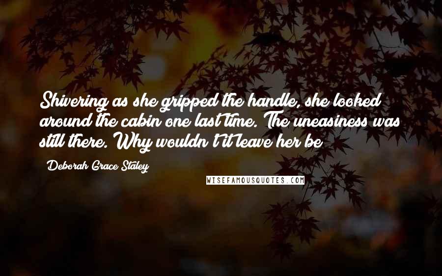 Deborah Grace Staley Quotes: Shivering as she gripped the handle, she looked around the cabin one last time. The uneasiness was still there. Why wouldn't it leave her be?