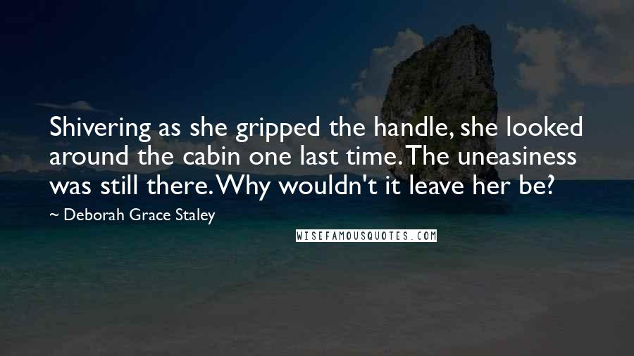 Deborah Grace Staley Quotes: Shivering as she gripped the handle, she looked around the cabin one last time. The uneasiness was still there. Why wouldn't it leave her be?