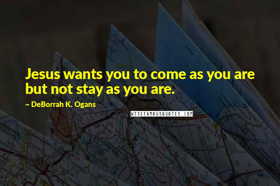 DeBorrah K. Ogans Quotes: Jesus wants you to come as you are but not stay as you are.