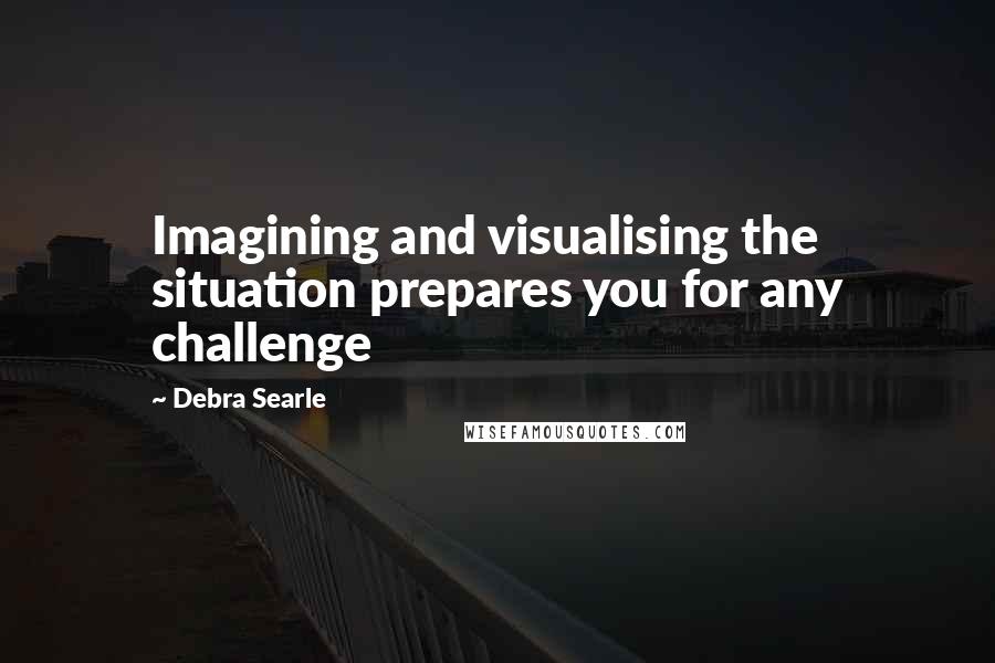 Debra Searle Quotes: Imagining and visualising the situation prepares you for any challenge