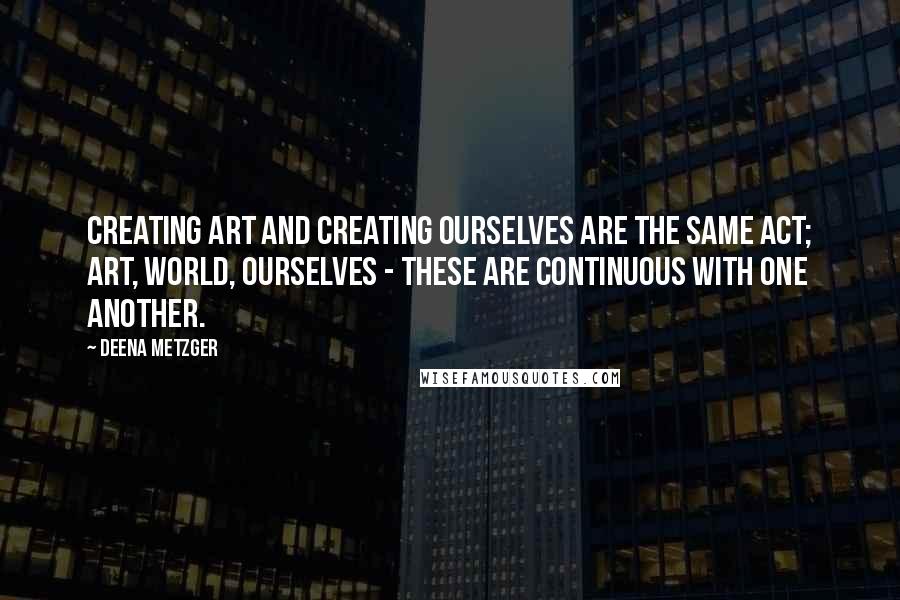 Deena Metzger Quotes: Creating art and creating ourselves are the same act; art, world, ourselves - these are continuous with one another.