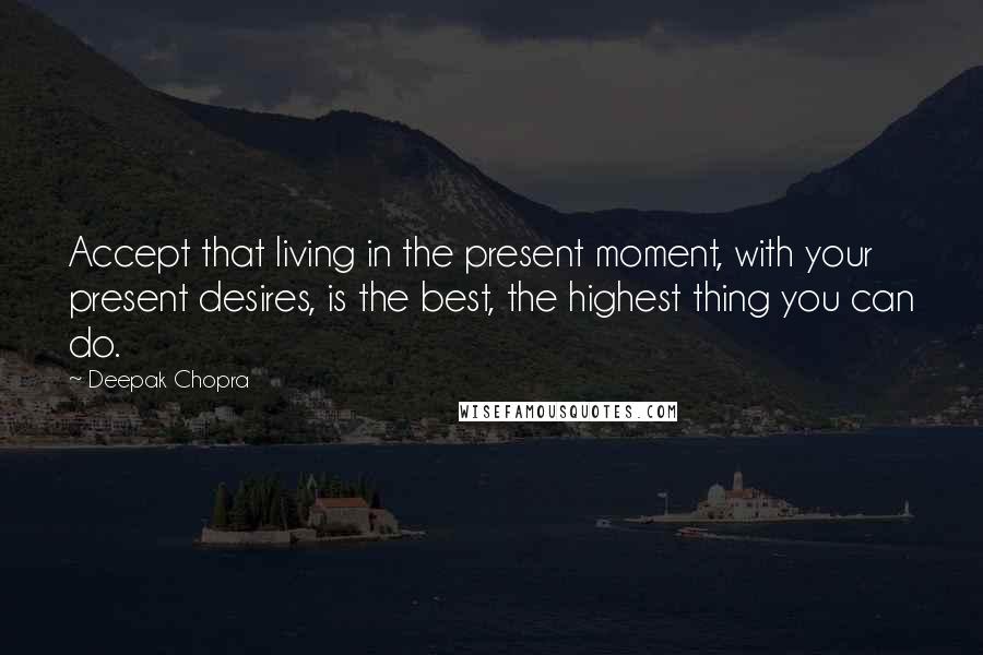 Deepak Chopra Quotes: Accept that living in the present moment, with your present desires, is the best, the highest thing you can do.