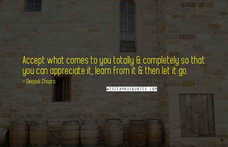 Deepak Chopra Quotes: Accept what comes to you totally & completely so that you can appreciate it, learn from it & then let it go.