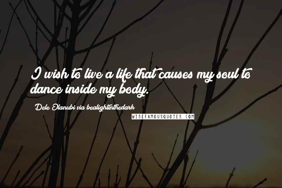 Dele Olanubi Via Bealightinthedark Quotes: I wish to live a life that causes my soul to dance inside my body.