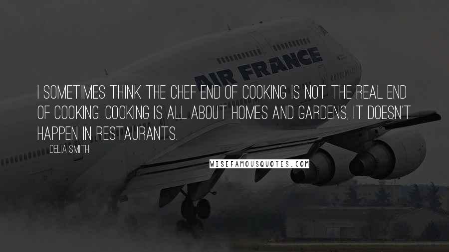 Delia Smith Quotes: I sometimes think the chef end of cooking is not the real end of cooking. Cooking is all about homes and gardens, it doesn't happen in restaurants.