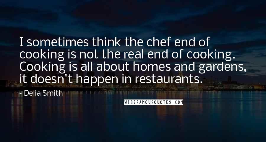 Delia Smith Quotes: I sometimes think the chef end of cooking is not the real end of cooking. Cooking is all about homes and gardens, it doesn't happen in restaurants.