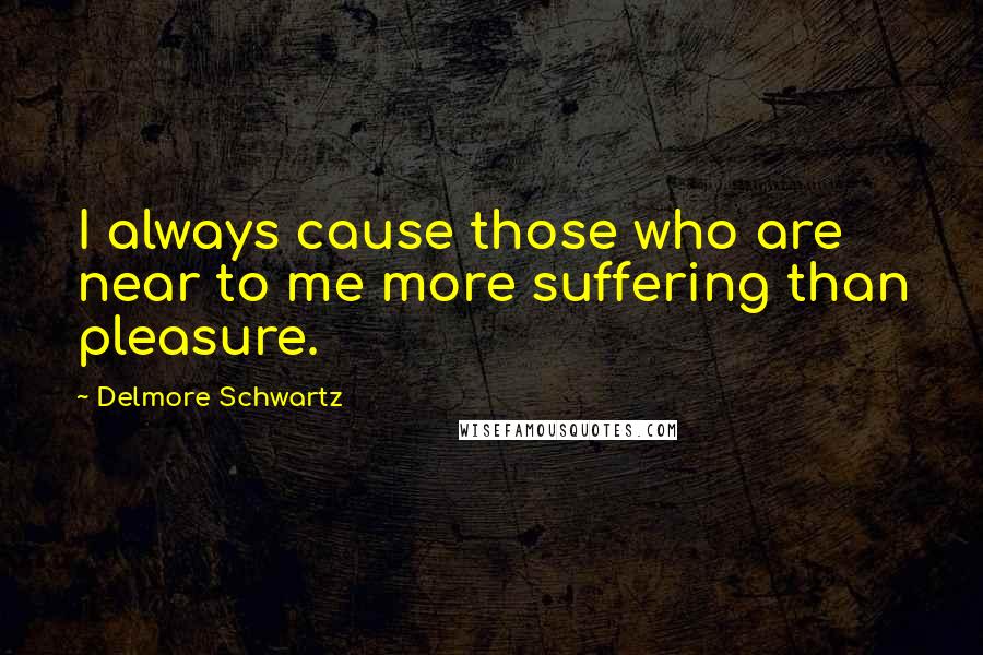 Delmore Schwartz Quotes: I always cause those who are near to me more suffering than pleasure.