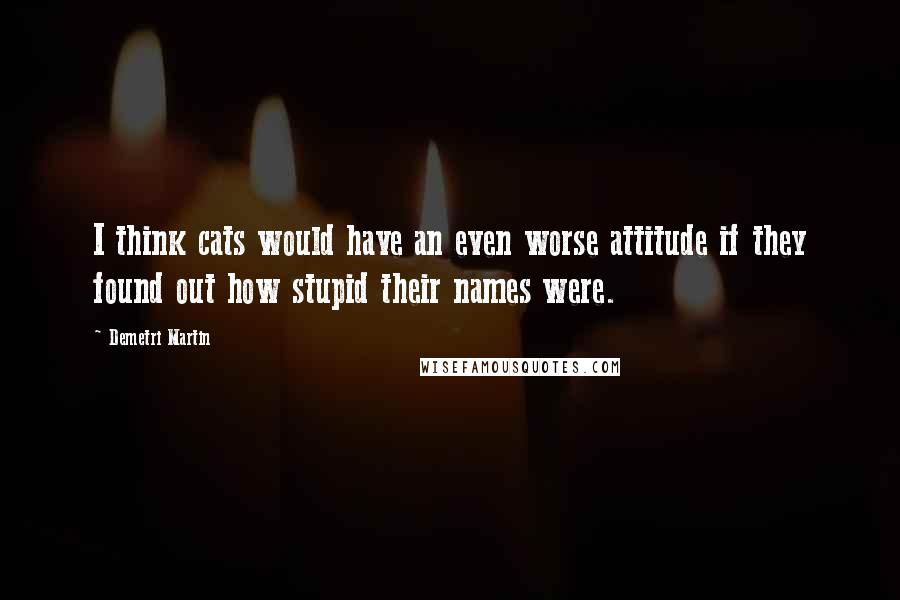 Demetri Martin Quotes: I think cats would have an even worse attitude if they found out how stupid their names were.