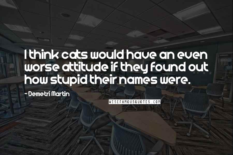 Demetri Martin Quotes: I think cats would have an even worse attitude if they found out how stupid their names were.