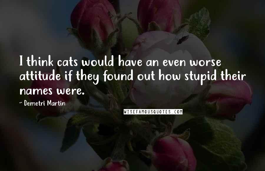 Demetri Martin Quotes: I think cats would have an even worse attitude if they found out how stupid their names were.