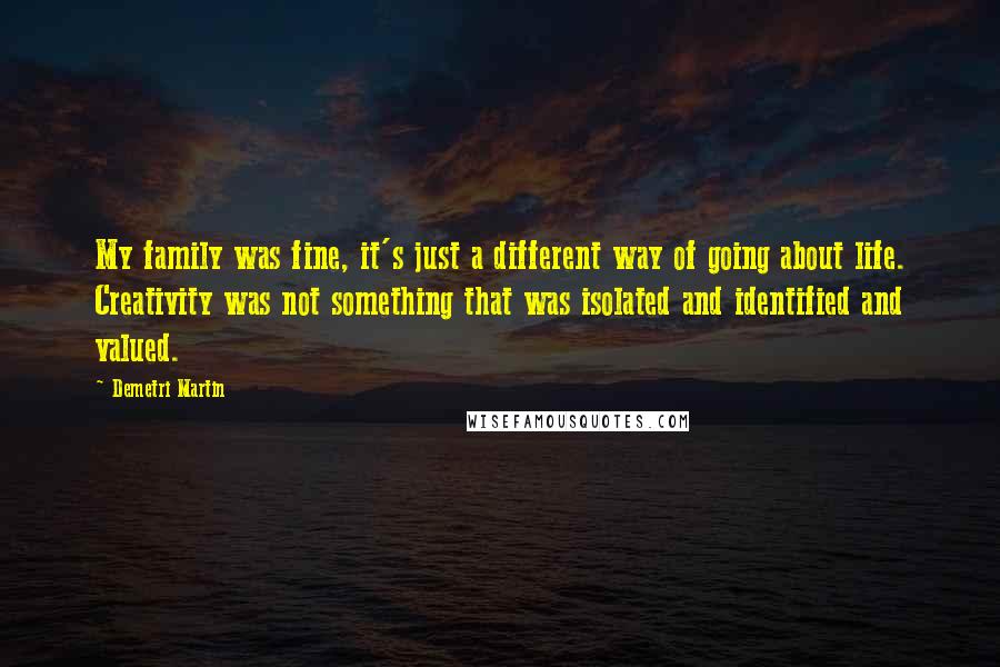 Demetri Martin Quotes: My family was fine, it's just a different way of going about life. Creativity was not something that was isolated and identified and valued.