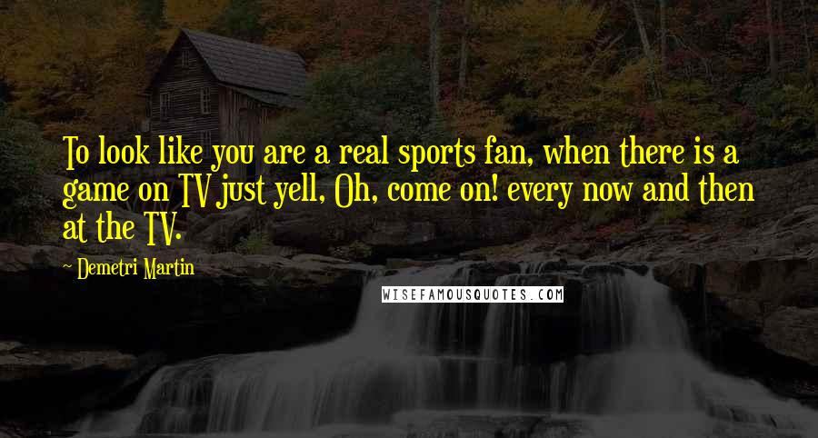 Demetri Martin Quotes: To look like you are a real sports fan, when there is a game on TV just yell, Oh, come on! every now and then at the TV.