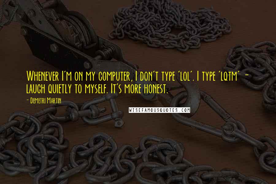 Demetri Martin Quotes: Whenever I'm on my computer, I don't type 'lol'. I type 'lqtm' - laugh quietly to myself. It's more honest.