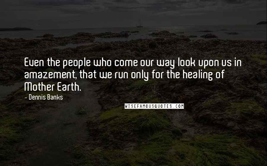 Dennis Banks Quotes: Even the people who come our way look upon us in amazement, that we run only for the healing of Mother Earth.