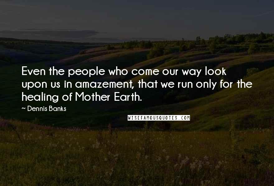 Dennis Banks Quotes: Even the people who come our way look upon us in amazement, that we run only for the healing of Mother Earth.