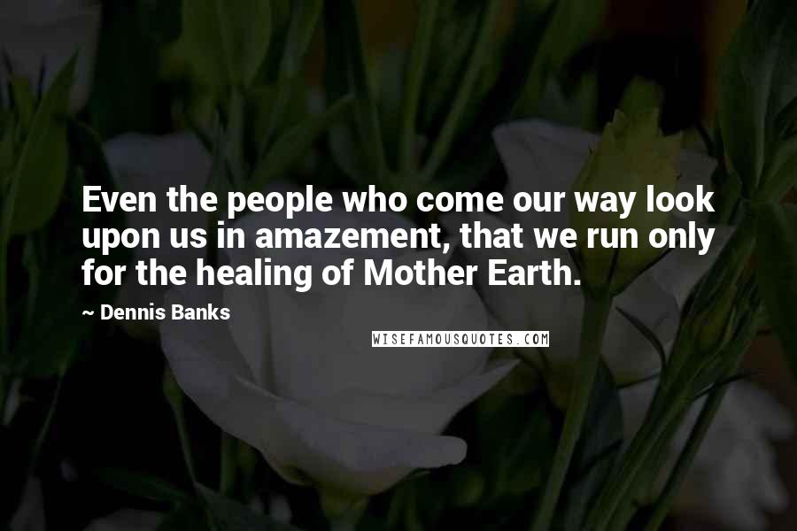 Dennis Banks Quotes: Even the people who come our way look upon us in amazement, that we run only for the healing of Mother Earth.