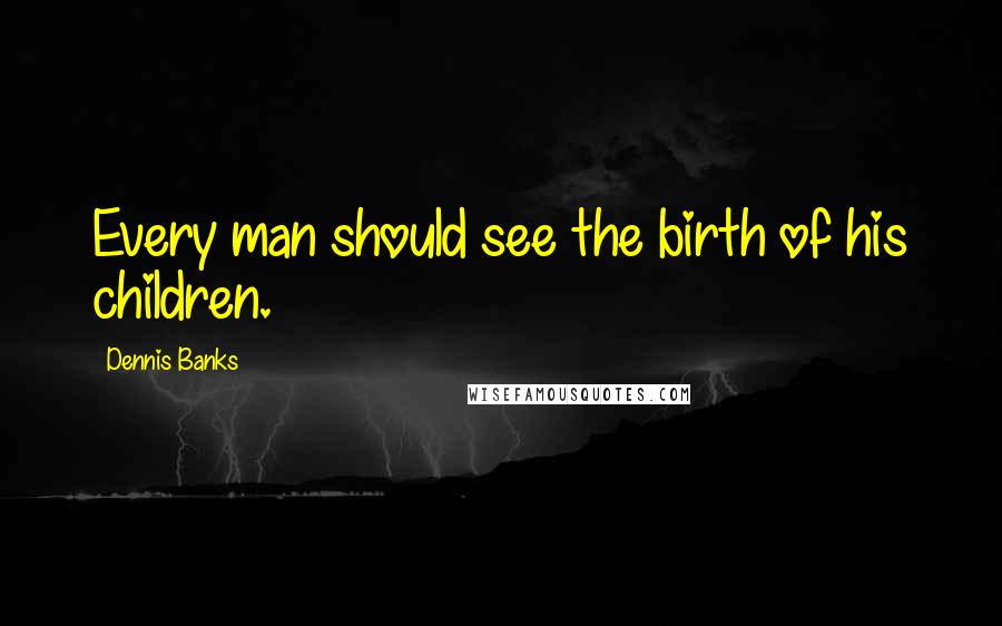 Dennis Banks Quotes: Every man should see the birth of his children.